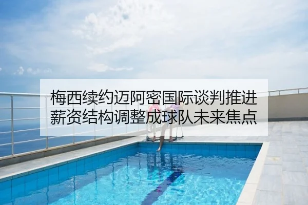 梅西续约迈阿密国际谈判推进 薪资结构调整成球队未来焦点