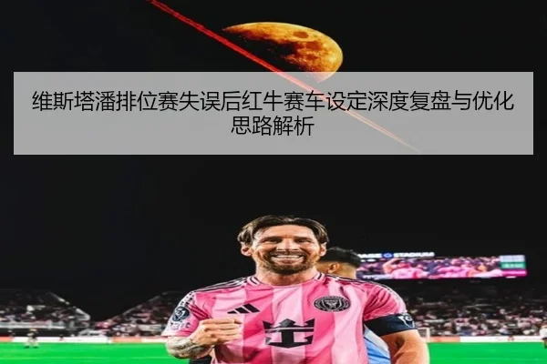 维斯塔潘排位赛失误后红牛赛车设定深度复盘与优化思路解析